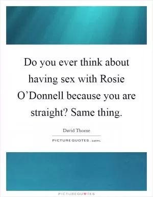 Do you ever think about having sex with Rosie O’Donnell because you are straight? Same thing Picture Quote #1