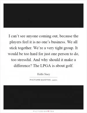 I can’t see anyone coming out, because the players feel it is no one’s business. We all stick together. We’re a very tight group. It would be too hard for just one person to do, too stressful. And why should it make a difference? The LPGA is about golf Picture Quote #1