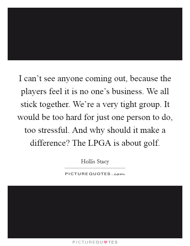 I can't see anyone coming out, because the players feel it is no one's business. We all stick together. We're a very tight group. It would be too hard for just one person to do, too stressful. And why should it make a difference? The LPGA is about golf Picture Quote #1