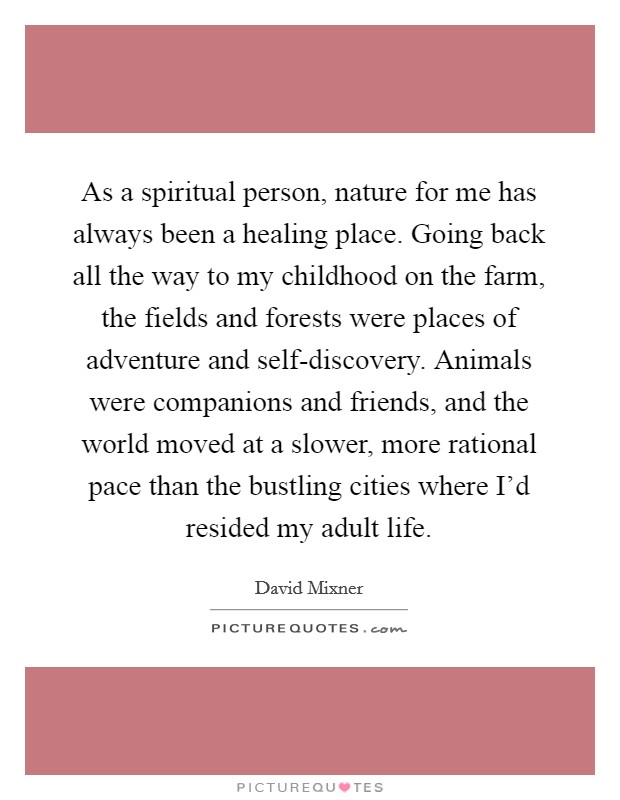 As a spiritual person, nature for me has always been a healing place. Going back all the way to my childhood on the farm, the fields and forests were places of adventure and self-discovery. Animals were companions and friends, and the world moved at a slower, more rational pace than the bustling cities where I'd resided my adult life Picture Quote #1