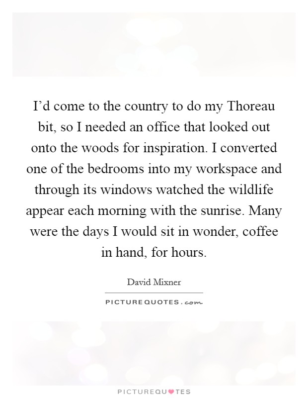 I'd come to the country to do my Thoreau bit, so I needed an office that looked out onto the woods for inspiration. I converted one of the bedrooms into my workspace and through its windows watched the wildlife appear each morning with the sunrise. Many were the days I would sit in wonder, coffee in hand, for hours Picture Quote #1