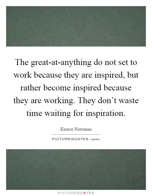 The great-at-anything do not set to work because they are inspired, but rather become inspired because they are working. They don't waste time waiting for inspiration Picture Quote #1