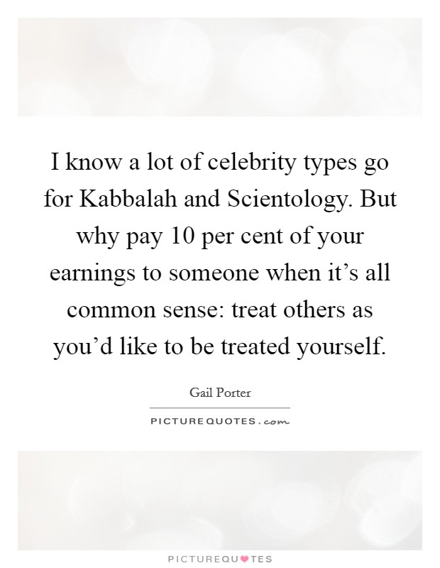 I know a lot of celebrity types go for Kabbalah and Scientology. But why pay 10 per cent of your earnings to someone when it's all common sense: treat others as you'd like to be treated yourself Picture Quote #1