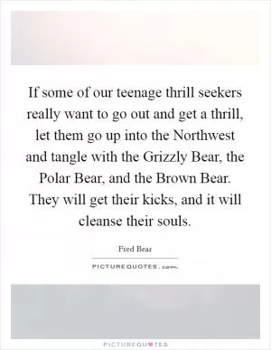 If some of our teenage thrill seekers really want to go out and get a thrill, let them go up into the Northwest and tangle with the Grizzly Bear, the Polar Bear, and the Brown Bear. They will get their kicks, and it will cleanse their souls Picture Quote #1