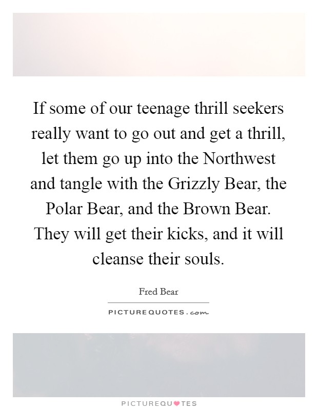 If some of our teenage thrill seekers really want to go out and get a thrill, let them go up into the Northwest and tangle with the Grizzly Bear, the Polar Bear, and the Brown Bear. They will get their kicks, and it will cleanse their souls Picture Quote #1