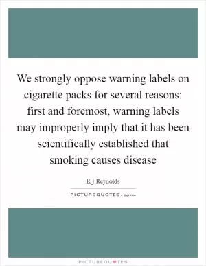 We strongly oppose warning labels on cigarette packs for several reasons: first and foremost, warning labels may improperly imply that it has been scientifically established that smoking causes disease Picture Quote #1