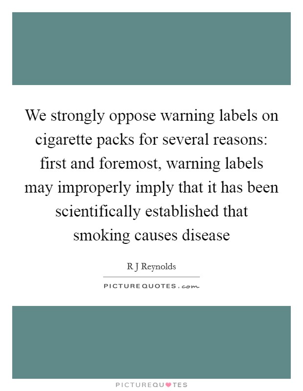 We strongly oppose warning labels on cigarette packs for several reasons: first and foremost, warning labels may improperly imply that it has been scientifically established that smoking causes disease Picture Quote #1