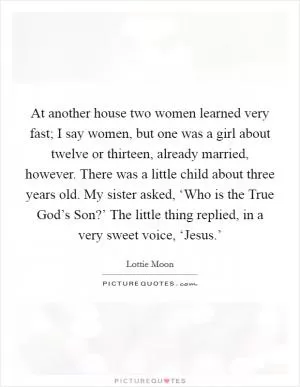 At another house two women learned very fast; I say women, but one was a girl about twelve or thirteen, already married, however. There was a little child about three years old. My sister asked, ‘Who is the True God’s Son?’ The little thing replied, in a very sweet voice, ‘Jesus.’ Picture Quote #1