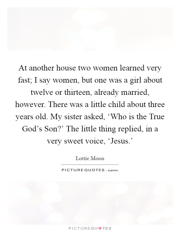 At another house two women learned very fast; I say women, but one was a girl about twelve or thirteen, already married, however. There was a little child about three years old. My sister asked, ‘Who is the True God's Son?' The little thing replied, in a very sweet voice, ‘Jesus.' Picture Quote #1