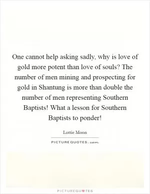 One cannot help asking sadly, why is love of gold more potent than love of souls? The number of men mining and prospecting for gold in Shantung is more than double the number of men representing Southern Baptists! What a lesson for Southern Baptists to ponder! Picture Quote #1