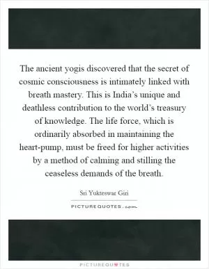 The ancient yogis discovered that the secret of cosmic consciousness is intimately linked with breath mastery. This is India’s unique and deathless contribution to the world’s treasury of knowledge. The life force, which is ordinarily absorbed in maintaining the heart-pump, must be freed for higher activities by a method of calming and stilling the ceaseless demands of the breath Picture Quote #1