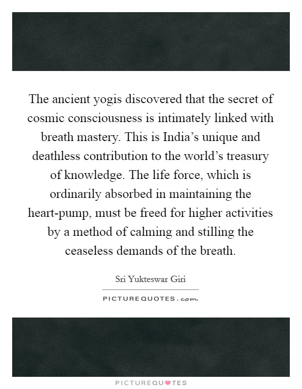 The ancient yogis discovered that the secret of cosmic consciousness is intimately linked with breath mastery. This is India's unique and deathless contribution to the world's treasury of knowledge. The life force, which is ordinarily absorbed in maintaining the heart-pump, must be freed for higher activities by a method of calming and stilling the ceaseless demands of the breath Picture Quote #1