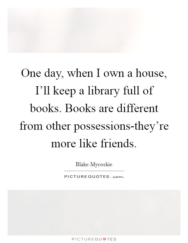 One day, when I own a house, I'll keep a library full of books. Books are different from other possessions-they're more like friends Picture Quote #1