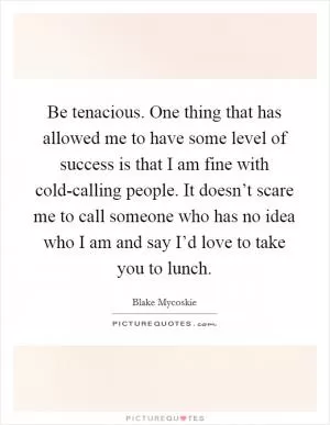 Be tenacious. One thing that has allowed me to have some level of success is that I am fine with cold-calling people. It doesn’t scare me to call someone who has no idea who I am and say I’d love to take you to lunch Picture Quote #1