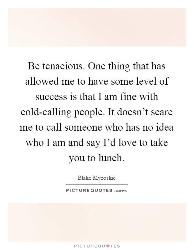 Be tenacious. One thing that has allowed me to have some level of success is that I am fine with cold-calling people. It doesn't scare me to call someone who has no idea who I am and say I'd love to take you to lunch Picture Quote #1