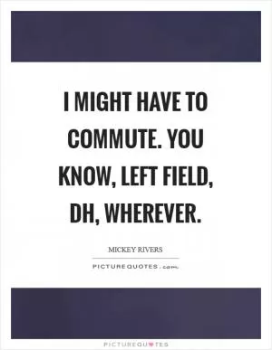 I might have to commute. You know, left field, DH, wherever Picture Quote #1