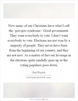 Now many of our Christians have what I call the ‘goo-goo syndrome.’ Good government. They want everybody to vote. I don’t want everybody to vote. Elections are not won by a majority of people. They never have been from the beginning of our country, and they are not now. As a matter of fact our leverage in the elections quite candidly goes up as the voting populace goes down Picture Quote #1