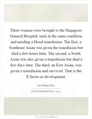 Three women were brought to the Singapore General Hospital, each in the same condition and needing a blood transfusion. The first, a Southeast Asian was given the transfusion but died a few hours later. The second, a South Asian was also given a transfusion but died a few days later. The third, an East Asian, was given a transfusion and survived. That is the X factor in development Picture Quote #1