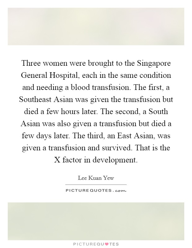 Three women were brought to the Singapore General Hospital, each in the same condition and needing a blood transfusion. The first, a Southeast Asian was given the transfusion but died a few hours later. The second, a South Asian was also given a transfusion but died a few days later. The third, an East Asian, was given a transfusion and survived. That is the X factor in development Picture Quote #1