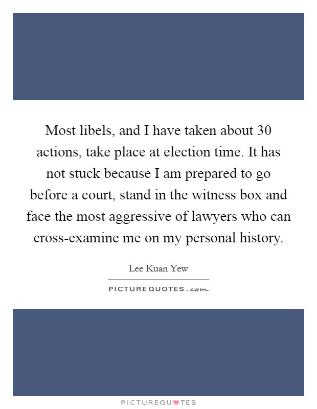 Most libels, and I have taken about 30 actions, take place at election time. It has not stuck because I am prepared to go before a court, stand in the witness box and face the most aggressive of lawyers who can cross-examine me on my personal history Picture Quote #1