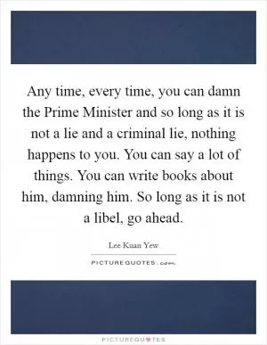 Any time, every time, you can damn the Prime Minister and so long as it is not a lie and a criminal lie, nothing happens to you. You can say a lot of things. You can write books about him, damning him. So long as it is not a libel, go ahead Picture Quote #1