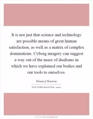 It is not just that science and technology are possible means of great human satisfaction, as well as a matrix of complex dominations. Cyborg imagery can suggest a way out of the maze of dualisms in which we have explained our bodies and our tools to ourselves Picture Quote #1