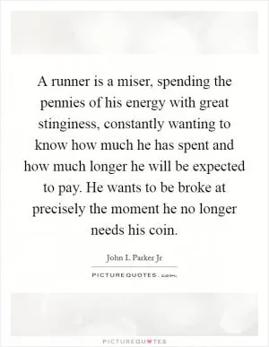 A runner is a miser, spending the pennies of his energy with great stinginess, constantly wanting to know how much he has spent and how much longer he will be expected to pay. He wants to be broke at precisely the moment he no longer needs his coin Picture Quote #1