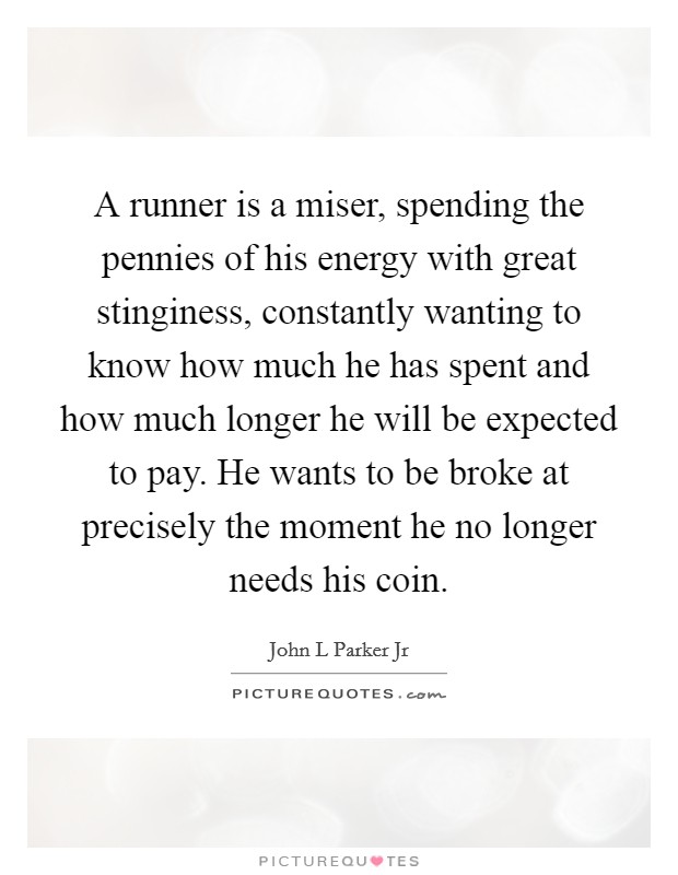 A runner is a miser, spending the pennies of his energy with great stinginess, constantly wanting to know how much he has spent and how much longer he will be expected to pay. He wants to be broke at precisely the moment he no longer needs his coin Picture Quote #1
