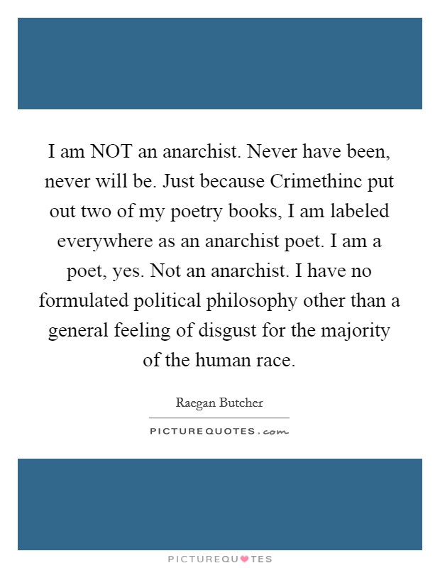 I am NOT an anarchist. Never have been, never will be. Just because Crimethinc put out two of my poetry books, I am labeled everywhere as an anarchist poet. I am a poet, yes. Not an anarchist. I have no formulated political philosophy other than a general feeling of disgust for the majority of the human race Picture Quote #1