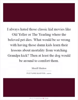 I always hated those classic kid movies like Old Yeller or The Yearling where the beloved pet dies. What would be so wrong with having those damn kids learn their lessons about mortality from watching Grandpa kick? Then at least the dog would be around to comfort them Picture Quote #1