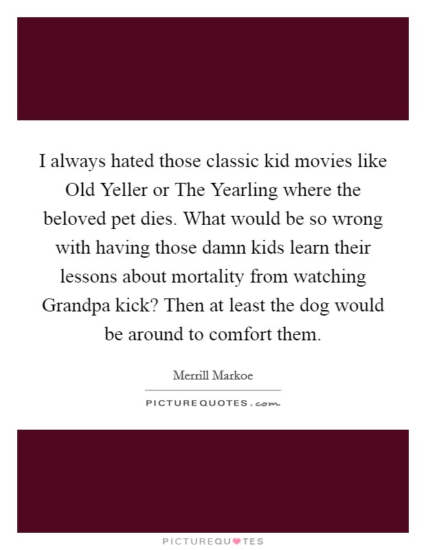 I always hated those classic kid movies like Old Yeller or The Yearling where the beloved pet dies. What would be so wrong with having those damn kids learn their lessons about mortality from watching Grandpa kick? Then at least the dog would be around to comfort them Picture Quote #1