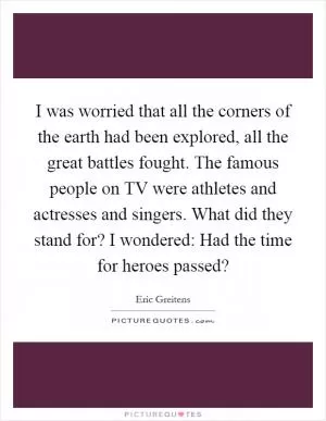 I was worried that all the corners of the earth had been explored, all the great battles fought. The famous people on TV were athletes and actresses and singers. What did they stand for? I wondered: Had the time for heroes passed? Picture Quote #1