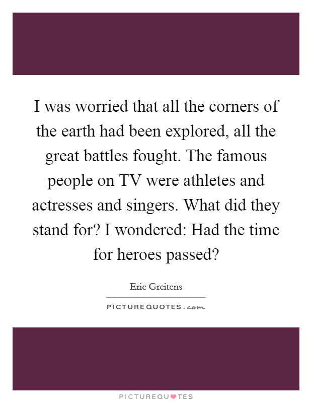 I was worried that all the corners of the earth had been explored, all the great battles fought. The famous people on TV were athletes and actresses and singers. What did they stand for? I wondered: Had the time for heroes passed? Picture Quote #1