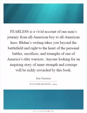 FEARLESS is a vivid account of one man’s journey from all-American boy to all-American hero. Blehm’s writing takes you beyond the battlefield and right to the heart of the personal battles, sacrifices, and triumphs of one of America’s elite warriors. Anyone looking for an inspiring story of inner strength and courage will be richly rewarded by this book Picture Quote #1