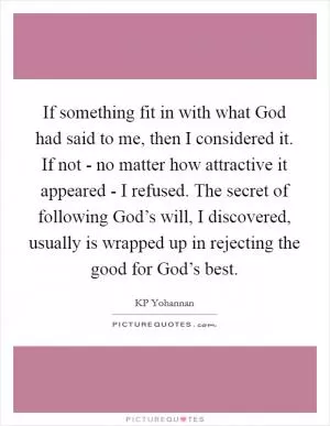 If something fit in with what God had said to me, then I considered it. If not - no matter how attractive it appeared - I refused. The secret of following God’s will, I discovered, usually is wrapped up in rejecting the good for God’s best Picture Quote #1