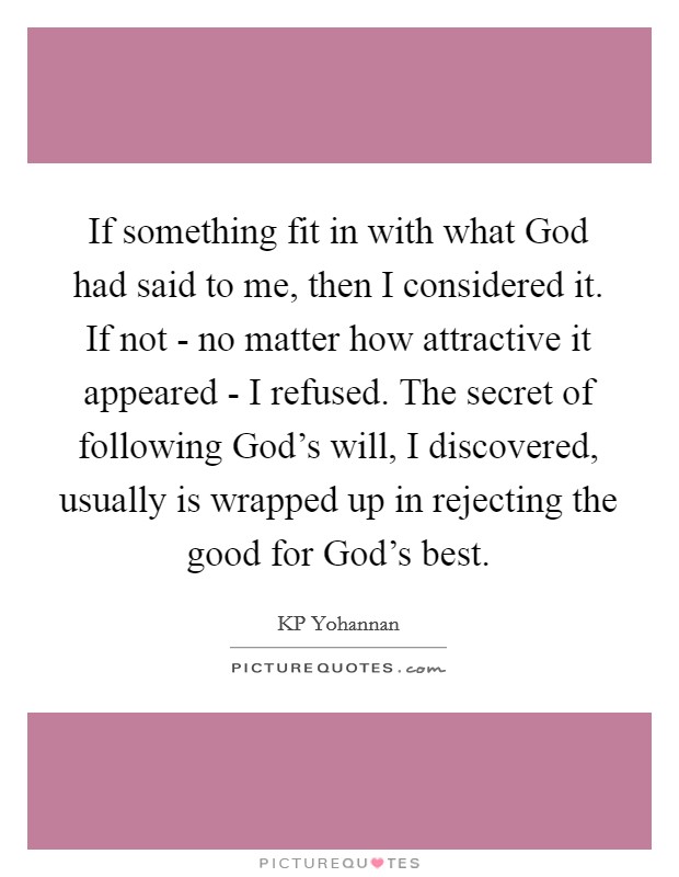 If something fit in with what God had said to me, then I considered it. If not - no matter how attractive it appeared - I refused. The secret of following God's will, I discovered, usually is wrapped up in rejecting the good for God's best Picture Quote #1