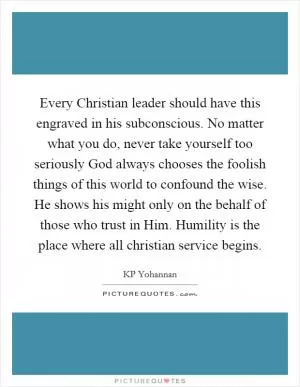 Every Christian leader should have this engraved in his subconscious. No matter what you do, never take yourself too seriously God always chooses the foolish things of this world to confound the wise. He shows his might only on the behalf of those who trust in Him. Humility is the place where all christian service begins Picture Quote #1