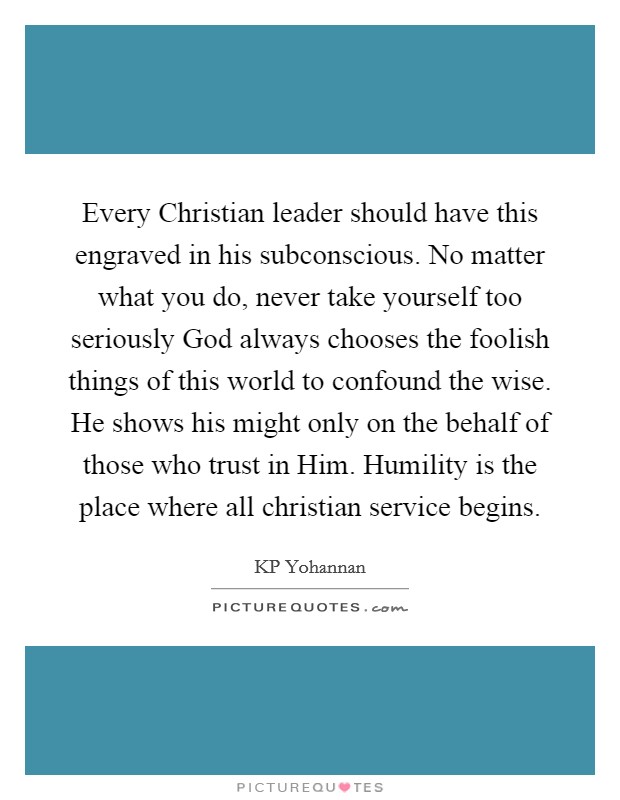 Every Christian leader should have this engraved in his subconscious. No matter what you do, never take yourself too seriously God always chooses the foolish things of this world to confound the wise. He shows his might only on the behalf of those who trust in Him. Humility is the place where all christian service begins Picture Quote #1