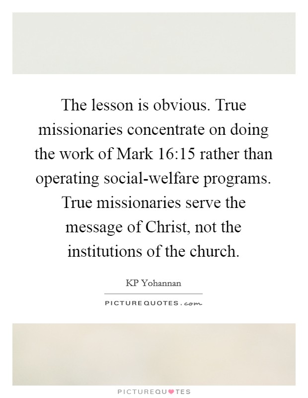 The lesson is obvious. True missionaries concentrate on doing the work of Mark 16:15 rather than operating social-welfare programs. True missionaries serve the message of Christ, not the institutions of the church Picture Quote #1