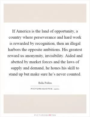 If America is the land of opportunity, a country where perseverance and hard work is rewarded by recognition, then an illegal harbors the opposite ambitions. His greatest reward us anonymity, invisibility. Aided and abetted by market forces and the laws of supply and demand, he hones his skill to stand up but make sure he’s never counted Picture Quote #1