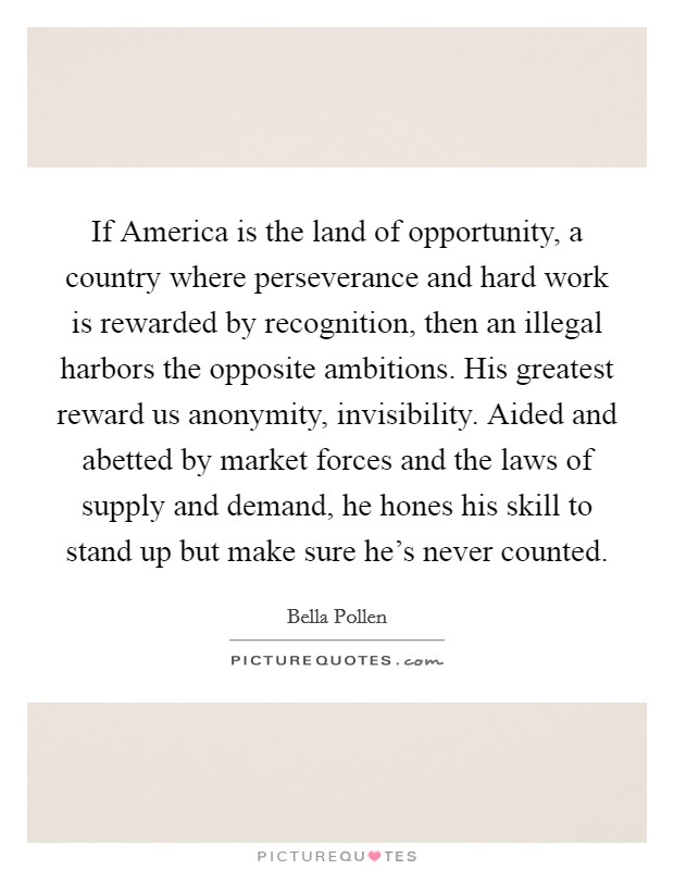 If America is the land of opportunity, a country where perseverance and hard work is rewarded by recognition, then an illegal harbors the opposite ambitions. His greatest reward us anonymity, invisibility. Aided and abetted by market forces and the laws of supply and demand, he hones his skill to stand up but make sure he's never counted Picture Quote #1
