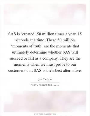 SAS is ‘created’ 50 million times a year, 15 seconds at a time. These 50 million ‘moments of truth’ are the moments that ultimately determine whether SAS will succeed or fail as a company. They are the moments when we must prove to our customers that SAS is their best alternative Picture Quote #1