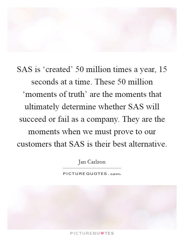 SAS is ‘created' 50 million times a year, 15 seconds at a time. These 50 million ‘moments of truth' are the moments that ultimately determine whether SAS will succeed or fail as a company. They are the moments when we must prove to our customers that SAS is their best alternative Picture Quote #1