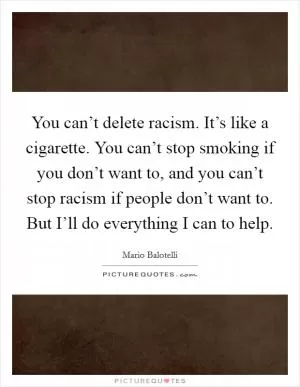 You can’t delete racism. It’s like a cigarette. You can’t stop smoking if you don’t want to, and you can’t stop racism if people don’t want to. But I’ll do everything I can to help Picture Quote #1