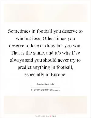 Sometimes in football you deserve to win but lose. Other times you deserve to lose or draw but you win. That is the game, and it’s why I’ve always said you should never try to predict anything in football, especially in Europe Picture Quote #1