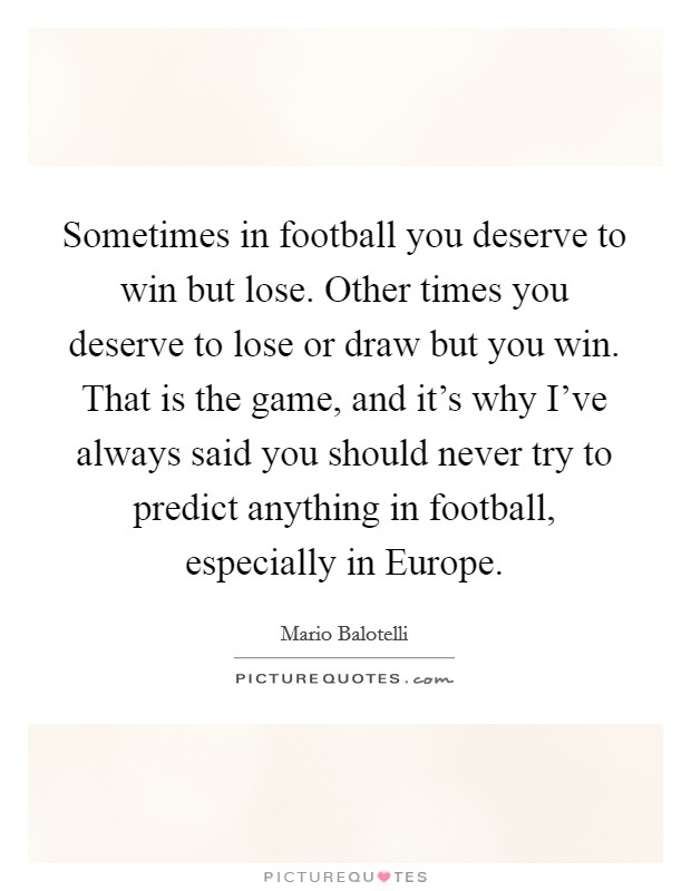 Sometimes in football you deserve to win but lose. Other times you deserve to lose or draw but you win. That is the game, and it's why I've always said you should never try to predict anything in football, especially in Europe Picture Quote #1