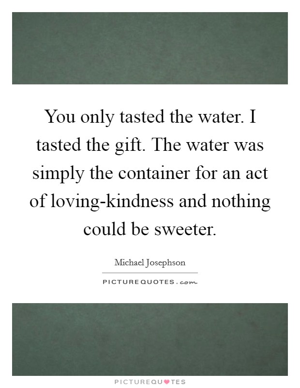 You only tasted the water. I tasted the gift. The water was simply the container for an act of loving-kindness and nothing could be sweeter Picture Quote #1