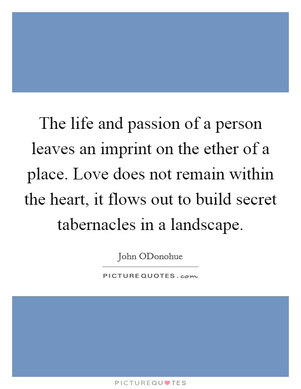 The life and passion of a person leaves an imprint on the ether of a place. Love does not remain within the heart, it flows out to build secret tabernacles in a landscape Picture Quote #1