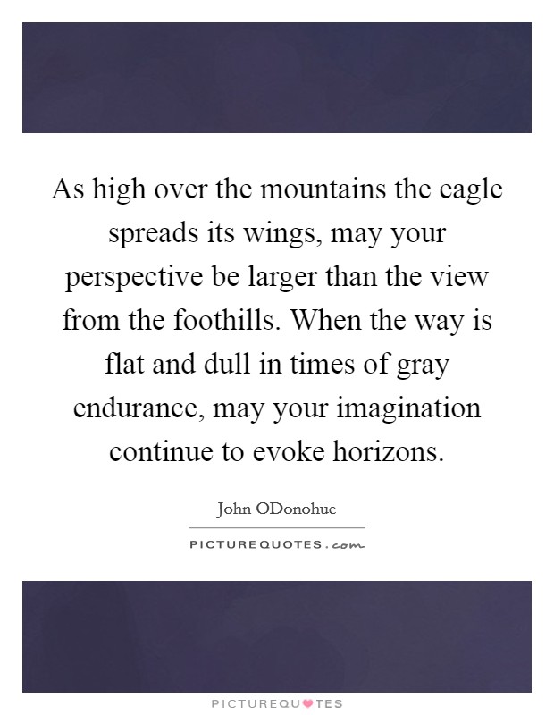 As high over the mountains the eagle spreads its wings, may your perspective be larger than the view from the foothills. When the way is flat and dull in times of gray endurance, may your imagination continue to evoke horizons Picture Quote #1