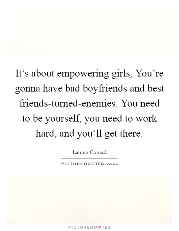 It's about empowering girls, You're gonna have bad boyfriends and best friends-turned-enemies. You need to be yourself, you need to work hard, and you'll get there Picture Quote #1